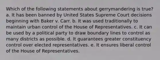 Which of the following statements about gerrymandering is true? a. It has been banned by United States Supreme Court decisions beginning with Baker v. Carr. b. It was used traditionally to maintain urban control of the House of Representatives. c. It can be used by a political party to draw boundary lines to control as many districts as possible. d. It guarantees greater constituency control over elected representatives. e. It ensures liberal control of the House of Representatives.