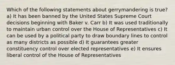 Which of the following statements about gerrymandering is true? a) It has been banned by the United States Supreme Court decisions beginning with Baker v. Carr b) It was used traditionally to maintain urban control over the House of Representatives c) It can be used by a political party to draw boundary lines to control as many districts as possible d) It guarantees greater constituency control over elected representatives e) It ensures liberal control of the House of Representatives