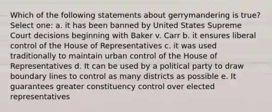 Which of the following statements about gerrymandering is true? Select one: a. it has been banned by United States Supreme Court decisions beginning with Baker v. Carr b. it ensures liberal control of the House of Representatives c. it was used traditionally to maintain urban control of the House of Representatives d. It can be used by a political party to draw boundary lines to control as many districts as possible e. It guarantees greater constituency control over elected representatives