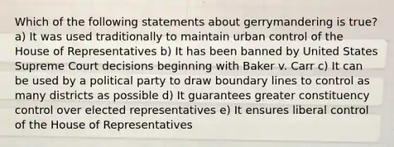 Which of the following statements about gerrymandering is true? a) It was used traditionally to maintain urban control of the House of Representatives b) It has been banned by United States Supreme Court decisions beginning with Baker v. Carr c) It can be used by a political party to draw boundary lines to control as many districts as possible d) It guarantees greater constituency control over elected representatives e) It ensures liberal control of the House of Representatives