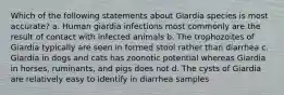 Which of the following statements about Giardia species is most accurate? a. Human giardia infections most commonly are the result of contact with infected animals b. The trophozoites of Giardia typically are seen in formed stool rather than diarrhea c. Giardia in dogs and cats has zoonotic potential whereas Giardia in horses, ruminants, and pigs does not d. The cysts of Giardia are relatively easy to identify in diarrhea samples