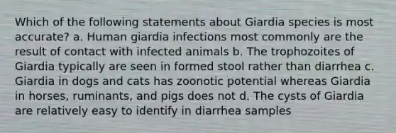 Which of the following statements about Giardia species is most accurate? a. Human giardia infections most commonly are the result of contact with infected animals b. The trophozoites of Giardia typically are seen in formed stool rather than diarrhea c. Giardia in dogs and cats has zoonotic potential whereas Giardia in horses, ruminants, and pigs does not d. The cysts of Giardia are relatively easy to identify in diarrhea samples