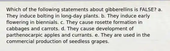 Which of the following statements about gibberellins is FALSE? a. They induce bolting in long-day plants. b. They induce early flowering in biennials. c. They cause rosette formation in cabbages and carrots. d. They cause development of parthenocarpic apples and currants. e. They are used in the commercial production of seedless grapes.