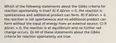 Which of the following statements about the Gibbs criteria for reaction spontaneity is true? A) If ΔGrxn 0, the reaction is not spontaneous and no additional product can form without the input of energy from an external source. C) If ΔGrxn = 0, the reaction is at equilibrium and no further net change occurs. D) All of these statements about the Gibbs criteria for reaction spontaneity are true.