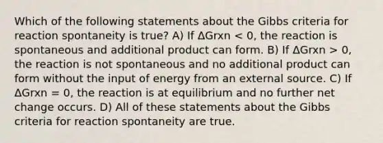 Which of the following statements about the Gibbs criteria for reaction spontaneity is true? A) If ΔGrxn 0, the reaction is not spontaneous and no additional product can form without the input of energy from an external source. C) If ΔGrxn = 0, the reaction is at equilibrium and no further net change occurs. D) All of these statements about the Gibbs criteria for reaction spontaneity are true.