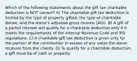 Which of the following statements about the gift tax charitable deduction is NOT correct? A) The charitable gift tax deduction is limited by the type of property gifted, the type of charitable donee, and the donor's adjusted gross income (AGI). B) A gift of a partial interest will qualify for a charitable deduction only if it meets the requirements of the Internal Revenue Code and IRS regulations. C) A charitable gift tax deduction is given only for the portion of the contribution in excess of any value the donor receives from the charity. D) To qualify for a charitable deduction, a gift must be of cash or property.