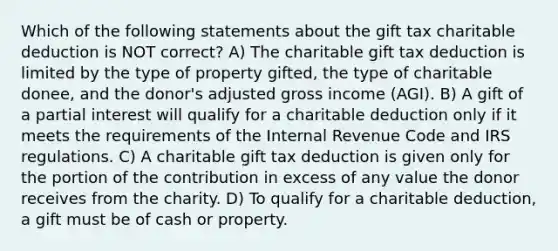 Which of the following statements about the gift tax charitable deduction is NOT correct? A) The charitable gift tax deduction is limited by the type of property gifted, the type of charitable donee, and the donor's adjusted gross income (AGI). B) A gift of a partial interest will qualify for a charitable deduction only if it meets the requirements of the Internal Revenue Code and IRS regulations. C) A charitable gift tax deduction is given only for the portion of the contribution in excess of any value the donor receives from the charity. D) To qualify for a charitable deduction, a gift must be of cash or property.