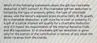 Which of the following statements about the gift tax charitable deduction is NOT correct? A) The charitable gift tax deduction is limited by the type of property gifted, the type of charitable donee, and the donor's adjusted gross income (AGI). B) To qualify for a charitable deduction, a gift must be of cash or property. C) A gift of a partial interest will qualify for a charitable deduction only if it meets the requirements of the Internal Revenue Code and IRS regulations. D) A charitable gift tax deduction is given only for the portion of the contribution in excess of any value the donor receives from the charity.