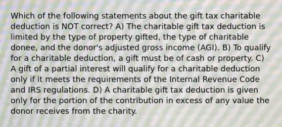 Which of the following statements about the gift tax charitable deduction is NOT correct? A) The charitable gift tax deduction is limited by the type of property gifted, the type of charitable donee, and the donor's adjusted gross income (AGI). B) To qualify for a charitable deduction, a gift must be of cash or property. C) A gift of a partial interest will qualify for a charitable deduction only if it meets the requirements of the Internal Revenue Code and IRS regulations. D) A charitable gift tax deduction is given only for the portion of the contribution in excess of any value the donor receives from the charity.