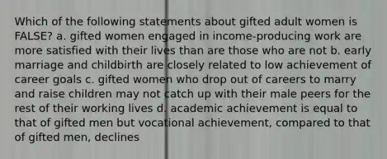 Which of the following statements about gifted adult women is FALSE? a. gifted women engaged in income-producing work are more satisfied with their lives than are those who are not b. early marriage and childbirth are closely related to low achievement of career goals c. gifted women who drop out of careers to marry and raise children may not catch up with their male peers for the rest of their working lives d. academic achievement is equal to that of gifted men but vocational achievement, compared to that of gifted men, declines