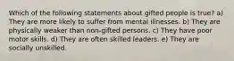 Which of the following statements about gifted people is true? a) They are more likely to suffer from mental illnesses. b) They are physically weaker than non-gifted persons. c) They have poor motor skills. d) They are often skilled leaders. e) They are socially unskilled.