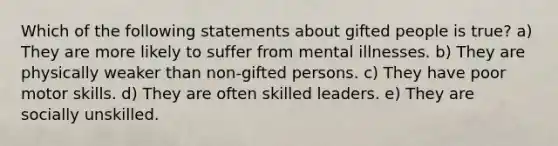 Which of the following statements about gifted people is true? a) They are more likely to suffer from mental illnesses. b) They are physically weaker than non-gifted persons. c) They have poor motor skills. d) They are often skilled leaders. e) They are socially unskilled.