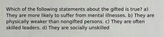 Which of the following statements about the gifted is true? a) They are more likely to suffer from mental illnesses. b) They are physically weaker than nongifted persons. c) They are often skilled leaders. d) They are socially unskilled