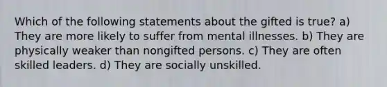 Which of the following statements about the gifted is true? a) They are more likely to suffer from mental illnesses. b) They are physically weaker than nongifted persons. c) They are often skilled leaders. d) They are socially unskilled.