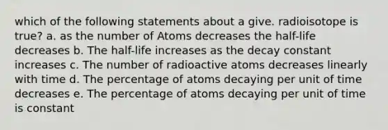 which of the following statements about a give. radioisotope is true? a. as the number of Atoms decreases the half-life decreases b. The half-life increases as the decay constant increases c. The number of radioactive atoms decreases linearly with time d. The percentage of atoms decaying per unit of time decreases e. The percentage of atoms decaying per unit of time is constant