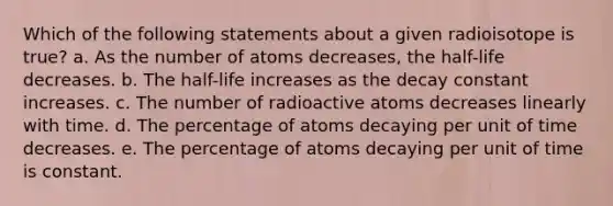 Which of the following statements about a given radioisotope is true? a. As the number of atoms decreases, the half-life decreases. b. The half-life increases as the decay constant increases. c. The number of radioactive atoms decreases linearly with time. d. The percentage of atoms decaying per unit of time decreases. e. The percentage of atoms decaying per unit of time is constant.