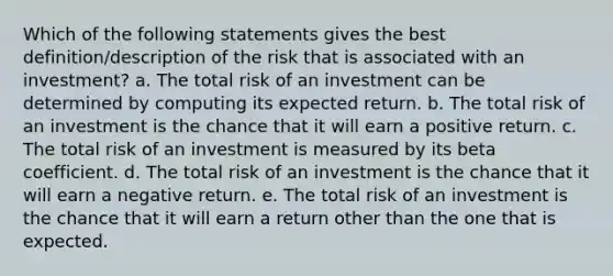 Which of the following statements gives the best definition/description of the risk that is associated with an investment? a. The total risk of an investment can be determined by computing its expected return. b. The total risk of an investment is the chance that it will earn a positive return. c. The total risk of an investment is measured by its beta coefficient. d. The total risk of an investment is the chance that it will earn a negative return. e. The total risk of an investment is the chance that it will earn a return other than the one that is expected.