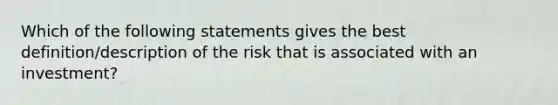 Which of the following statements gives the best definition/description of the risk that is associated with an investment?