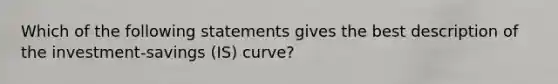 Which of the following statements gives the best description of the investment-savings (IS) curve?