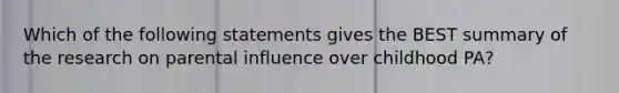 Which of the following statements gives the BEST summary of the research on parental influence over childhood PA?