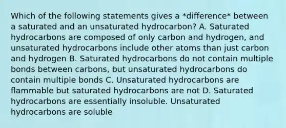 Which of the following statements gives a *difference* between a saturated and an unsaturated hydrocarbon? A. Saturated hydrocarbons are composed of only carbon and hydrogen, and unsaturated hydrocarbons include other atoms than just carbon and hydrogen B. Saturated hydrocarbons do not contain multiple bonds between carbons, but unsaturated hydrocarbons do contain multiple bonds C. Unsaturated hydrocarbons are flammable but saturated hydrocarbons are not D. Saturated hydrocarbons are essentially insoluble. Unsaturated hydrocarbons are soluble