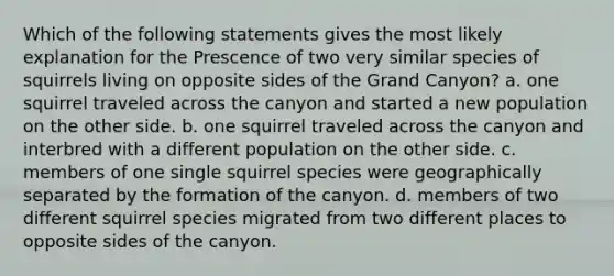 Which of the following statements gives the most likely explanation for the Prescence of two very similar species of squirrels living on opposite sides of the Grand Canyon? a. one squirrel traveled across the canyon and started a new population on the other side. b. one squirrel traveled across the canyon and interbred with a different population on the other side. c. members of one single squirrel species were geographically separated by the formation of the canyon. d. members of two different squirrel species migrated from two different places to opposite sides of the canyon.