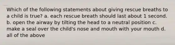 Which of the following statements about giving rescue breaths to a child is true? a. each rescue breath should last about 1 second. b. open the airway by tilting the head to a neutral position c. make a seal over the child's nose and mouth with your mouth d. all of the above