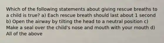 Which of the following statements about giving rescue breaths to a child is true? a) Each rescue breath should last about 1 second b) Open the airway by tilting the head to a neutral position c) Make a seal over the child's nose and mouth with your mouth d) All of the above