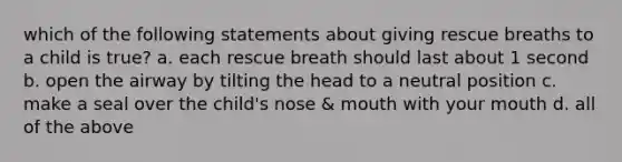 which of the following statements about giving rescue breaths to a child is true? a. each rescue breath should last about 1 second b. open the airway by tilting the head to a neutral position c. make a seal over the child's nose & mouth with your mouth d. all of the above