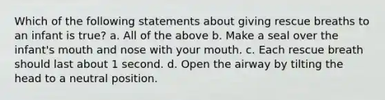 Which of the following statements about giving rescue breaths to an infant is true? a. All of the above b. Make a seal over the infant's mouth and nose with your mouth. c. Each rescue breath should last about 1 second. d. Open the airway by tilting the head to a neutral position.