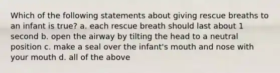 Which of the following statements about giving rescue breaths to an infant is true? a. each rescue breath should last about 1 second b. open the airway by tilting the head to a neutral position c. make a seal over the infant's mouth and nose with your mouth d. all of the above