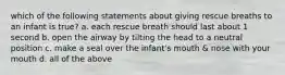 which of the following statements about giving rescue breaths to an infant is true? a. each rescue breath should last about 1 second b. open the airway by tilting the head to a neutral position c. make a seal over the infant's mouth & nose with your mouth d. all of the above