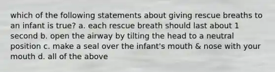 which of the following statements about giving rescue breaths to an infant is true? a. each rescue breath should last about 1 second b. open the airway by tilting the head to a neutral position c. make a seal over the infant's mouth & nose with your mouth d. all of the above