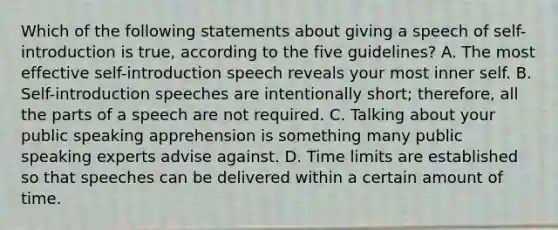 Which of the following statements about giving a speech of self-introduction is true, according to the five guidelines? A. The most effective self-introduction speech reveals your most inner self. B. Self-introduction speeches are intentionally short; therefore, all the parts of a speech are not required. C. Talking about your public speaking apprehension is something many public speaking experts advise against. D. Time limits are established so that speeches can be delivered within a certain amount of time.