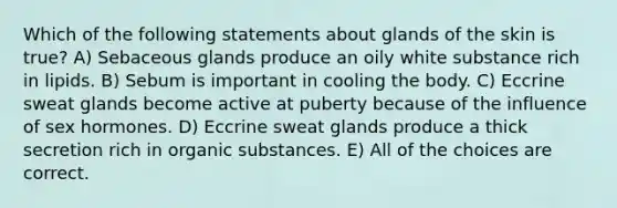 Which of the following statements about glands of the skin is true? A) Sebaceous glands produce an oily white substance rich in lipids. B) Sebum is important in cooling the body. C) Eccrine sweat glands become active at puberty because of the influence of sex hormones. D) Eccrine sweat glands produce a thick secretion rich in organic substances. E) All of the choices are correct.