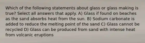 Which of the following statements about glass or glass making is true? Select all answers that apply. A) Glass if found on beaches as the sand absorbs heat from the sun. B) Sodium carbonate is added to reduce the melting point of the sand C) Glass cannot be recycled D) Glass can be produced from sand with intense heat from volcanic eruptions