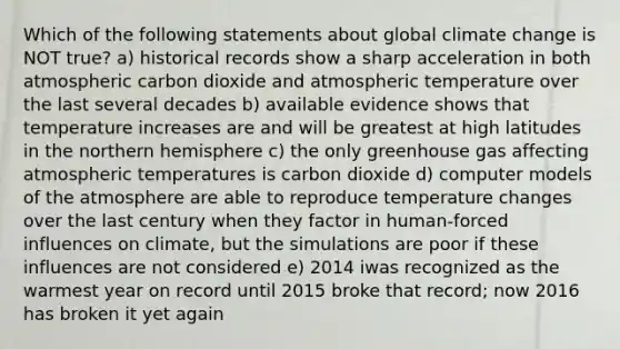 Which of the following statements about global climate change is NOT true? a) historical records show a sharp acceleration in both atmospheric carbon dioxide and atmospheric temperature over the last several decades b) available evidence shows that temperature increases are and will be greatest at high latitudes in the northern hemisphere c) the only greenhouse gas affecting atmospheric temperatures is carbon dioxide d) computer models of the atmosphere are able to reproduce temperature changes over the last century when they factor in human-forced influences on climate, but the simulations are poor if these influences are not considered e) 2014 iwas recognized as the warmest year on record until 2015 broke that record; now 2016 has broken it yet again