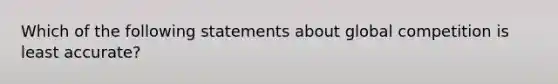 Which of the following statements about global competition is least accurate?