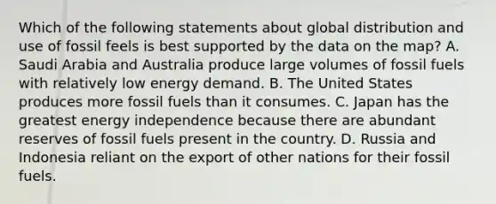 Which of the following statements about global distribution and use of fossil feels is best supported by the data on the map? A. Saudi Arabia and Australia produce large volumes of fossil fuels with relatively low energy demand. B. The United States produces more fossil fuels than it consumes. C. Japan has the greatest energy independence because there are abundant reserves of fossil fuels present in the country. D. Russia and Indonesia reliant on the export of other nations for their fossil fuels.