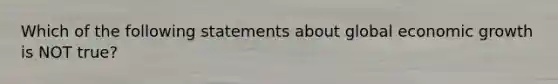 Which of the following statements about global economic growth is NOT true?