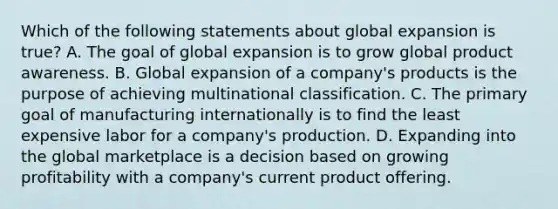 Which of the following statements about global expansion is true? A. The goal of global expansion is to grow global product awareness. B. Global expansion of a company's products is the purpose of achieving multinational classification. C. The primary goal of manufacturing internationally is to find the least expensive labor for a company's production. D. Expanding into the global marketplace is a decision based on growing profitability with a company's current product offering.