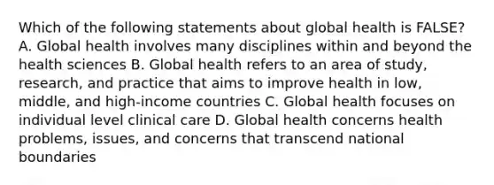 Which of the following statements about global health is FALSE? A. Global health involves many disciplines within and beyond the health sciences B. Global health refers to an area of study, research, and practice that aims to improve health in low, middle, and high-income countries C. Global health focuses on individual level clinical care D. Global health concerns health problems, issues, and concerns that transcend national boundaries