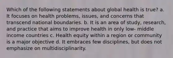 Which of the following statements about global health is true? a. It focuses on health problems, issues, and concerns that transcend national boundaries. b. It is an area of study, research, and practice that aims to improve health in only low- middle income countries c. Health equity within a region or community is a major objective d. It embraces few disciplines, but does not emphasize on multidisciplinarity.