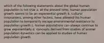 which of the following statements about the global human population is not true a. at the present time, human population growth seems to be an exponential growth b. cultural innovations, among other factors, have allowed the human population to temporarily escape environmental resistance to population growth c. human populations can always continue to grow exponentially d. concepts derived from studies of animal population dynamics can be applied to studies of human population growth