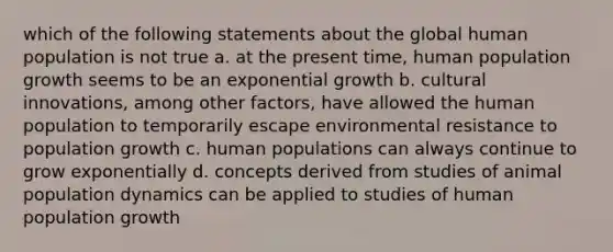 which of the following statements about the global human population is not true a. at the present time, human population growth seems to be an exponential growth b. cultural innovations, among other factors, have allowed the human population to temporarily escape environmental resistance to population growth c. human populations can always continue to grow exponentially d. concepts derived from studies of animal population dynamics can be applied to studies of human population growth