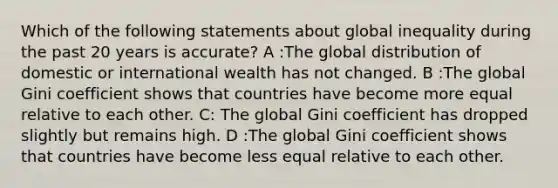 Which of the following statements about global inequality during the past 20 years is accurate? A :The global distribution of domestic or international wealth has not changed. B :The global Gini coefficient shows that countries have become more equal relative to each other. C: The global Gini coefficient has dropped slightly but remains high. D :The global Gini coefficient shows that countries have become less equal relative to each other.