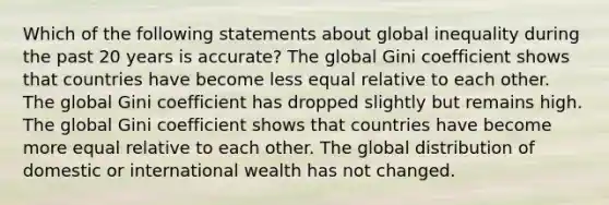 Which of the following statements about global inequality during the past 20 years is accurate? The global Gini coefficient shows that countries have become less equal relative to each other. The global Gini coefficient has dropped slightly but remains high. The global Gini coefficient shows that countries have become more equal relative to each other. The global distribution of domestic or international wealth has not changed.