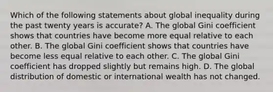 Which of the following statements about global inequality during the past twenty years is accurate? A. The global Gini coefficient shows that countries have become more equal relative to each other. B. The global Gini coefficient shows that countries have become less equal relative to each other. C. The global Gini coefficient has dropped slightly but remains high. D. The global distribution of domestic or international wealth has not changed.