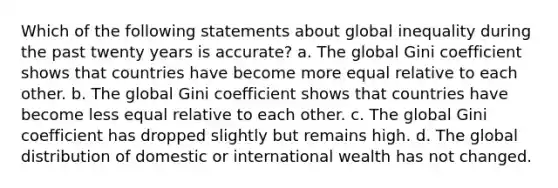 Which of the following statements about global inequality during the past twenty years is accurate? a. The global Gini coefficient shows that countries have become more equal relative to each other. b. The global Gini coefficient shows that countries have become less equal relative to each other. c. The global Gini coefficient has dropped slightly but remains high. d. The global distribution of domestic or international wealth has not changed.