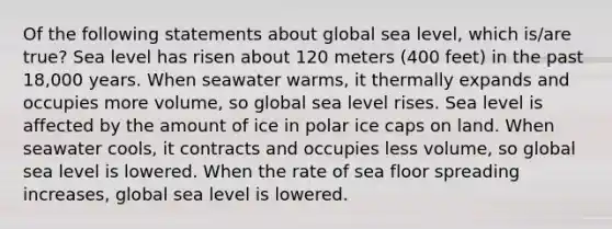 Of the following statements about global sea level, which is/are true? Sea level has risen about 120 meters (400 feet) in the past 18,000 years. When seawater warms, it thermally expands and occupies more volume, so global sea level rises. Sea level is affected by the amount of ice in polar ice caps on land. When seawater cools, it contracts and occupies less volume, so global sea level is lowered. When the rate of sea floor spreading increases, global sea level is lowered.